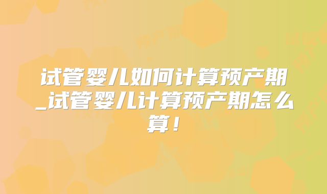试管婴儿如何计算预产期_试管婴儿计算预产期怎么算！