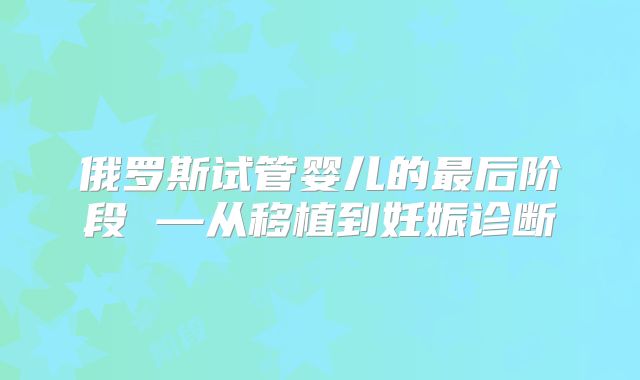 俄罗斯试管婴儿的最后阶段 —从移植到妊娠诊断