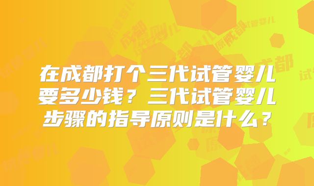 在成都打个三代试管婴儿要多少钱？三代试管婴儿步骤的指导原则是什么？