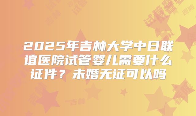 2025年吉林大学中日联谊医院试管婴儿需要什么证件?未婚无证可以吗