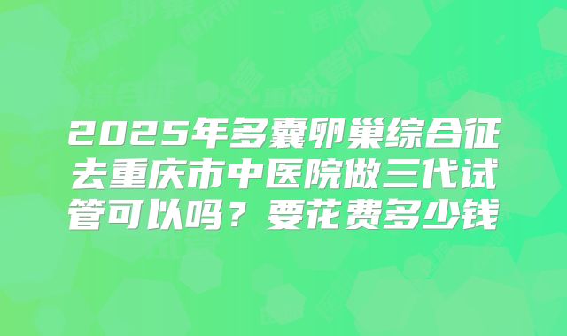 2025年多囊卵巢综合征去重庆市中医院做三代试管可以吗？要花费多少钱