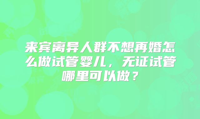 来宾离异人群不想再婚怎么做试管婴儿，无证试管哪里可以做？