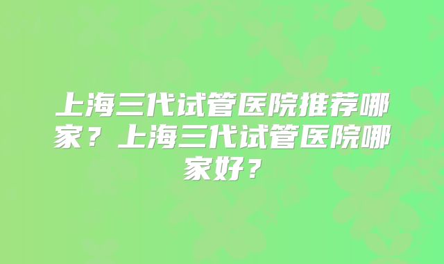 上海三代试管医院推荐哪家？上海三代试管医院哪家好？