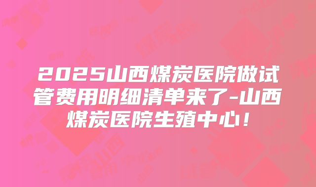2025山西煤炭医院做试管费用明细清单来了-山西煤炭医院生殖中心!