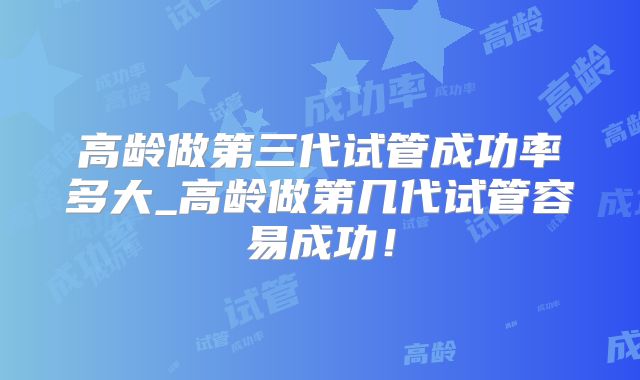 高龄做第三代试管成功率多大_高龄做第几代试管容易成功！