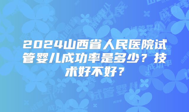 2024山西省人民医院试管婴儿成功率是多少？技术好不好？