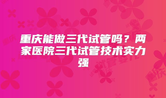 重庆能做三代试管吗？两家医院三代试管技术实力强