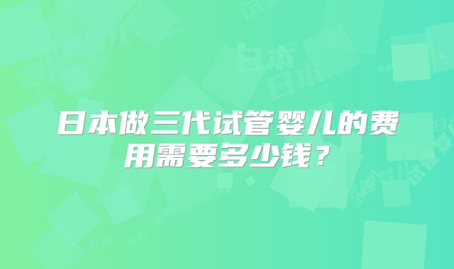 日本做三代试管婴儿的费用需要多少钱?