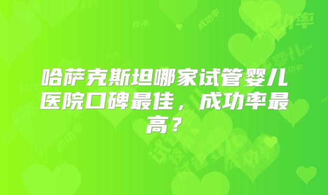 哈萨克斯坦哪家试管婴儿医院口碑最佳，成功率最高？