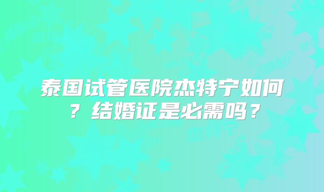泰国试管医院杰特宁如何？结婚证是必需吗？