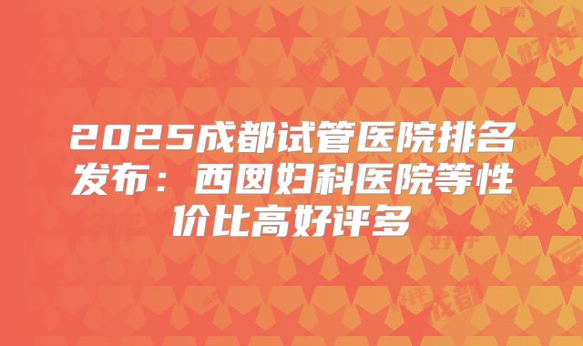 2025成都试管医院排名发布：西囡妇科医院等性价比高好评多