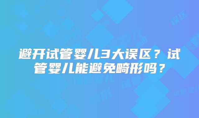 避开试管婴儿3大误区？试管婴儿能避免畸形吗？
