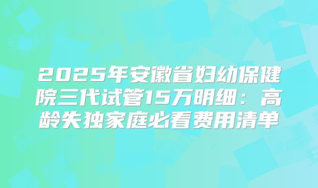 2025年安徽省妇幼保健院三代试管15万明细：高龄失独家庭必看费用清单