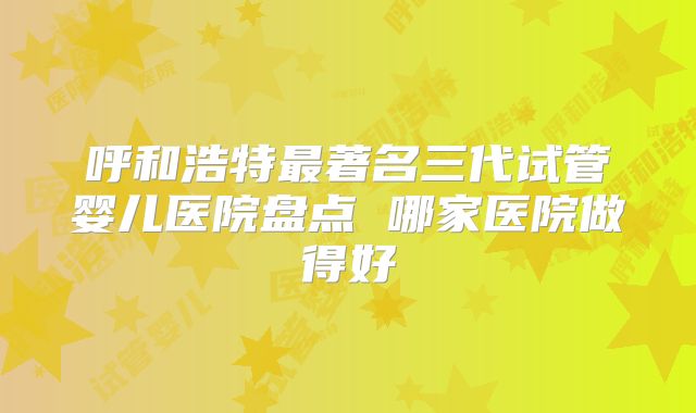 呼和浩特最著名三代试管婴儿医院盘点 哪家医院做得好