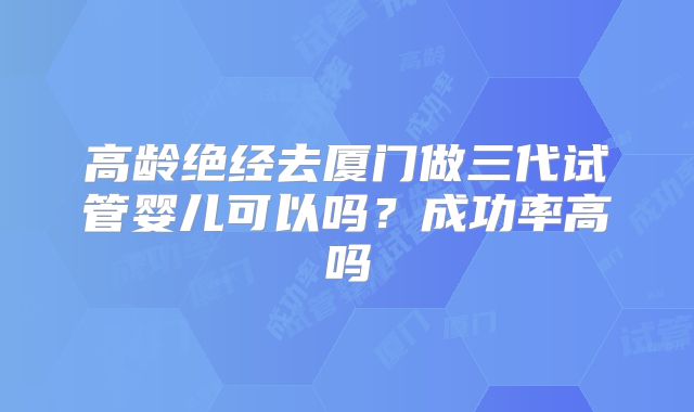 高龄绝经去厦门做三代试管婴儿可以吗？成功率高吗
