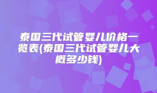 泰国三代试管婴儿价格一览表(泰国三代试管婴儿大概多少钱)