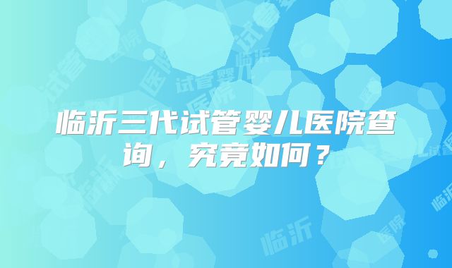 临沂三代试管婴儿医院查询，究竟如何？