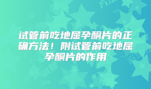 试管前吃地屈孕酮片的正确方法！附试管前吃地屈孕酮片的作用