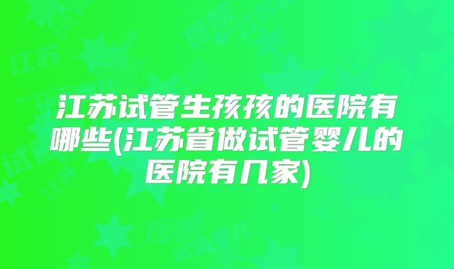 江苏试管生孩孩的医院有哪些(江苏省做试管婴儿的医院有几家)