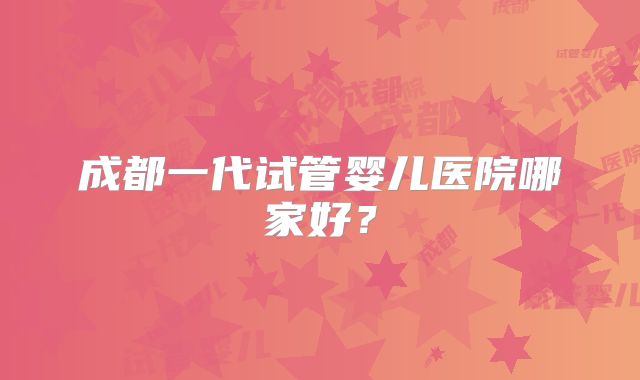成都一代试管婴儿医院哪家好？