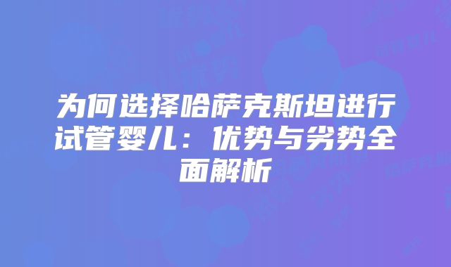 为何选择哈萨克斯坦进行试管婴儿:优势与劣势全面解析
