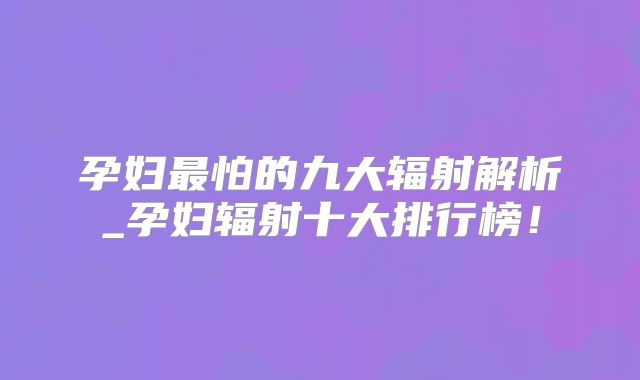 孕妇最怕的九大辐射解析_孕妇辐射十大排行榜！