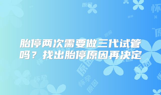 胎停两次需要做三代试管吗？找出胎停原因再决定