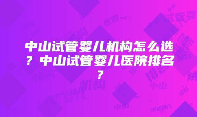 中山试管婴儿机构怎么选?中山试管婴儿医院排名?