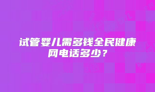 试管婴儿需多钱全民健康网电话多少?