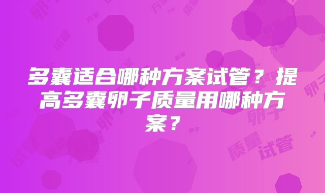 多囊适合哪种方案试管?提高多囊卵子质量用哪种方案?