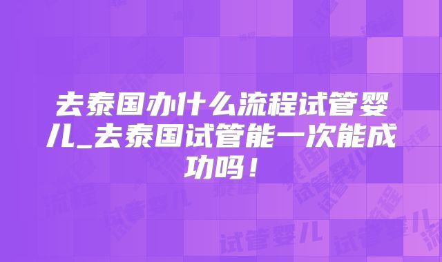 去泰国办什么流程试管婴儿_去泰国试管能一次能成功吗!