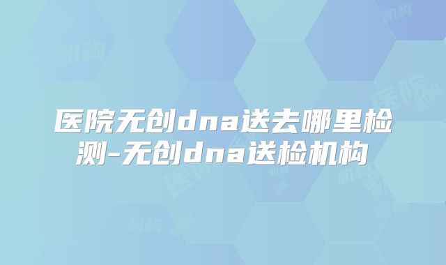 医院无创dna送去哪里检测-无创dna送检机构