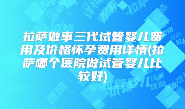 拉萨做事三代试管婴儿费用及价格怀孕费用详情(拉萨哪个医院做试管婴儿比较好)