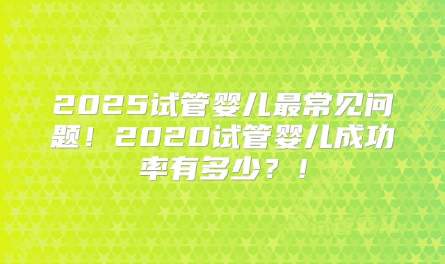 2025试管婴儿最常见问题!2020试管婴儿成功率有多少?!