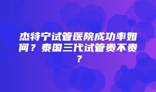 杰特宁试管医院成功率如何？泰国三代试管贵不贵？