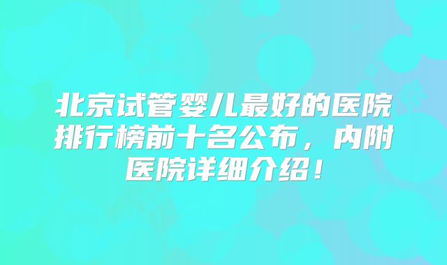 北京试管婴儿最好的医院排行榜前十名公布，内附医院详细介绍！