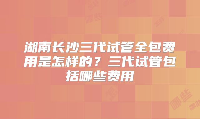湖南长沙三代试管全包费用是怎样的？三代试管包括哪些费用