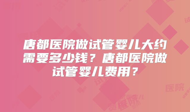 唐都医院做试管婴儿大约需要多少钱？唐都医院做试管婴儿费用？