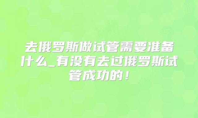去俄罗斯做试管需要准备什么_有没有去过俄罗斯试管成功的！