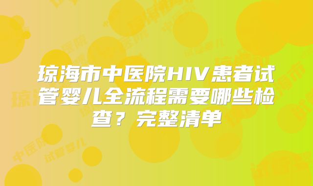琼海市中医院HIV患者试管婴儿全流程需要哪些检查？完整清单