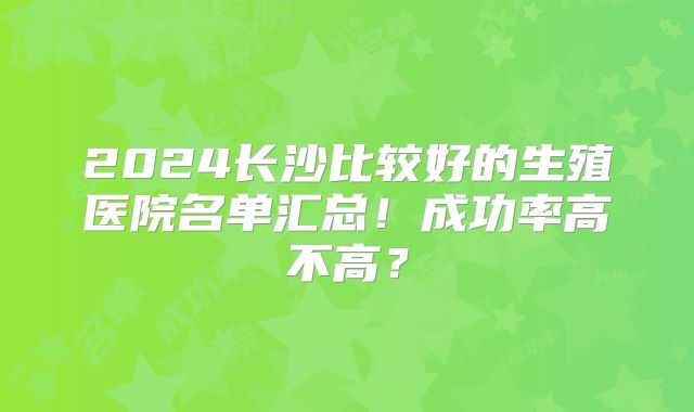 2024长沙比较好的生殖医院名单汇总！成功率高不高？