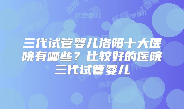 三代试管婴儿洛阳十大医院有哪些?比较好的医院三代试管婴儿