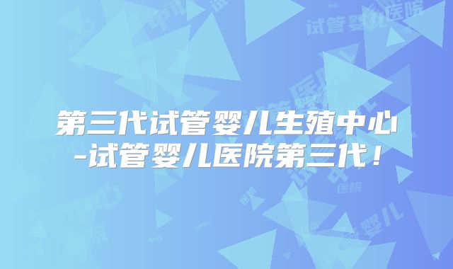 第三代试管婴儿生殖中心-试管婴儿医院第三代！