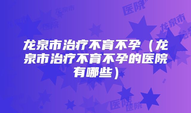 龙泉市治疗不育不孕（龙泉市治疗不育不孕的医院有哪些）