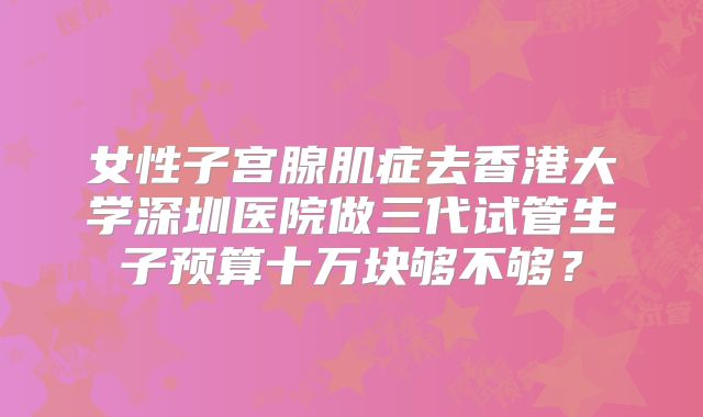 女性子宫腺肌症去香港大学深圳医院做三代试管生子预算十万块够不够?