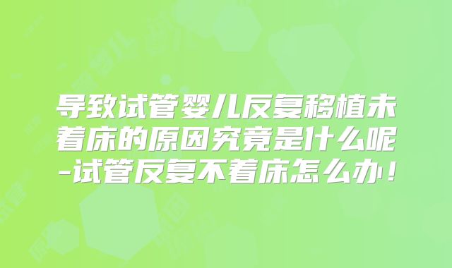 导致试管婴儿反复移植未着床的原因究竟是什么呢-试管反复不着床怎么办！
