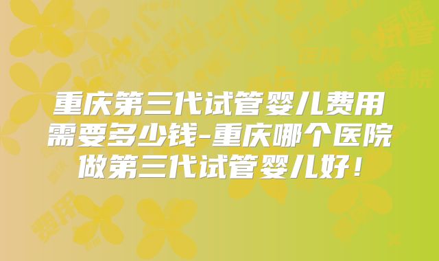 重庆第三代试管婴儿费用需要多少钱-重庆哪个医院做第三代试管婴儿好！