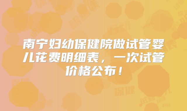 南宁妇幼保健院做试管婴儿花费明细表，一次试管价格公布！