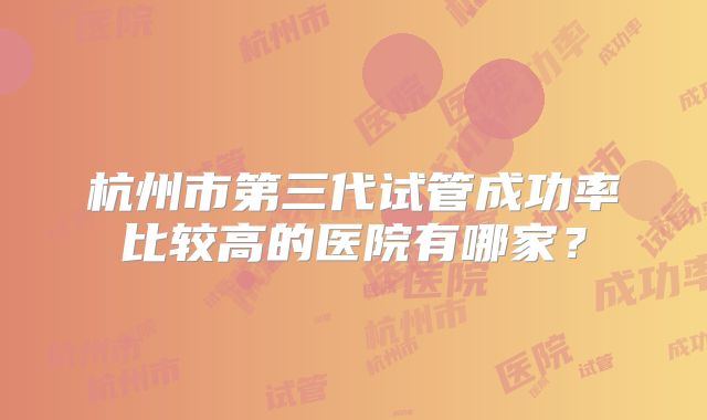 杭州市第三代试管成功率比较高的医院有哪家?