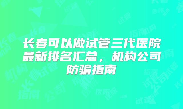 长春可以做试管三代医院最新排名汇总，机构公司防骗指南